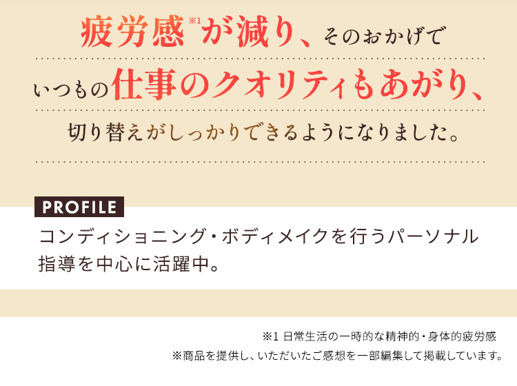 疲労感※1が減り、そのおかげで  いつもの仕事のクオリティもあがり、切り替えがしっかりできるようになりました。